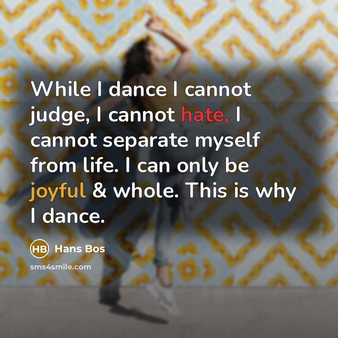 “While I dance I cannot judge, I cannot hate, I cannot separate myself from life. I can only be joyful & whole. This is why I dance.” quote by Hans Bos