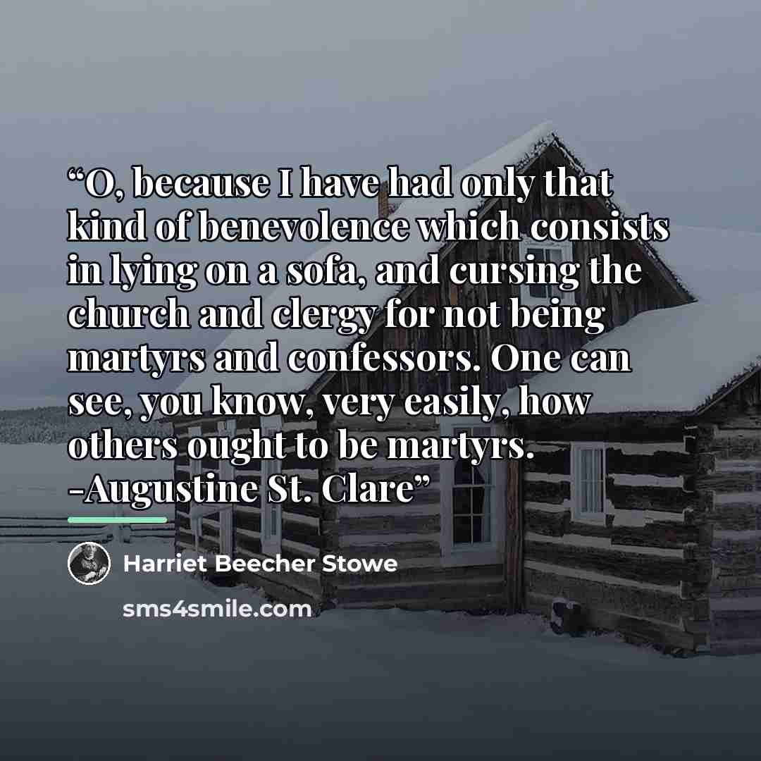 “O, because I have had only that kind of benevolence which consists in lying on a sofa, and cursing the church and clergy for not being martyrs and confessors. One can see, you know, very easily, how others ought to be martyrs. -Augustine St. Clare” quote by Harriet Beecher Stowe