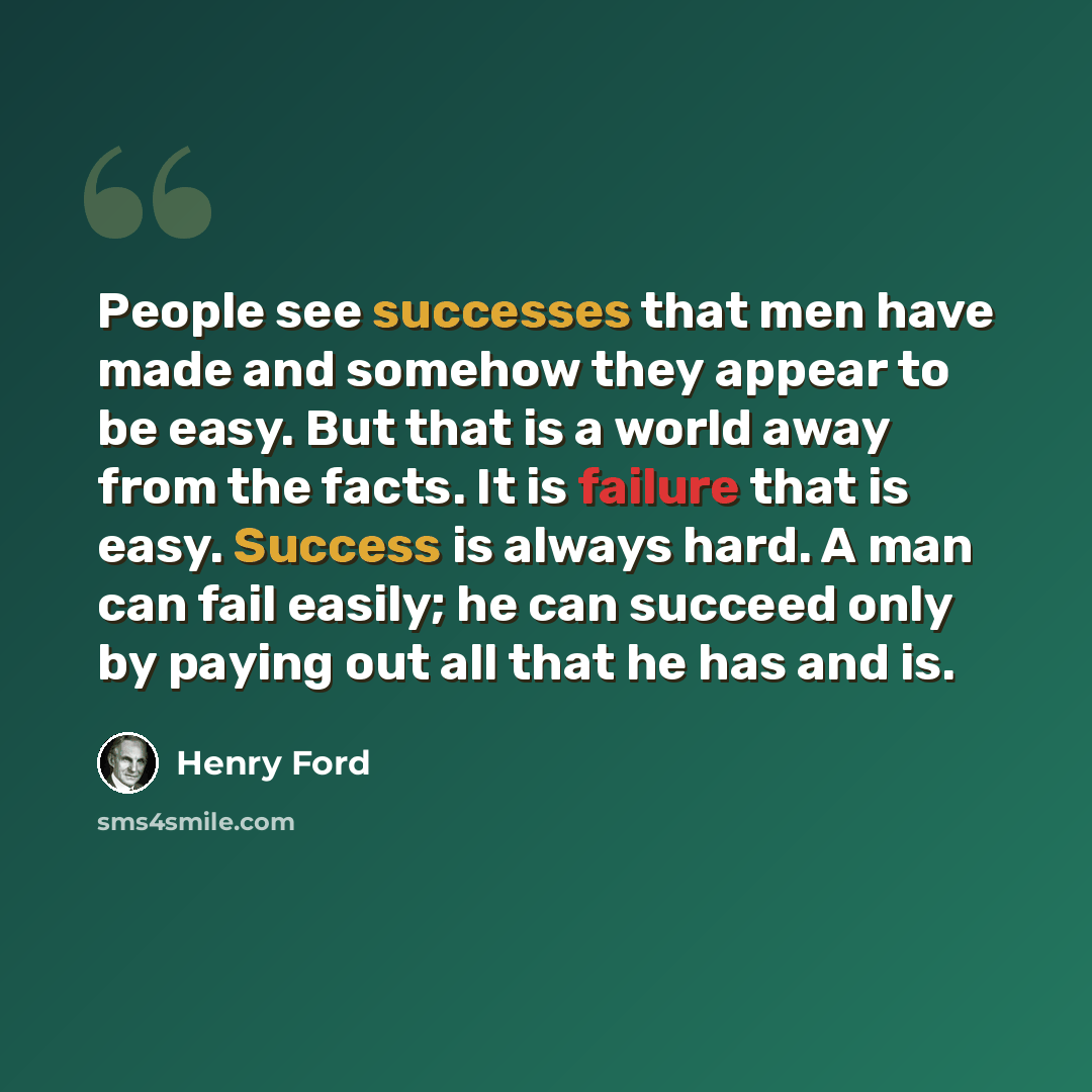 “People see successes that men have made and somehow they appear to be easy. But that is a world away from the facts. It is failure that is easy. Success is always hard. A man can fail easily; he can succeed only by paying out all that he has and is.” quote by Henry Ford