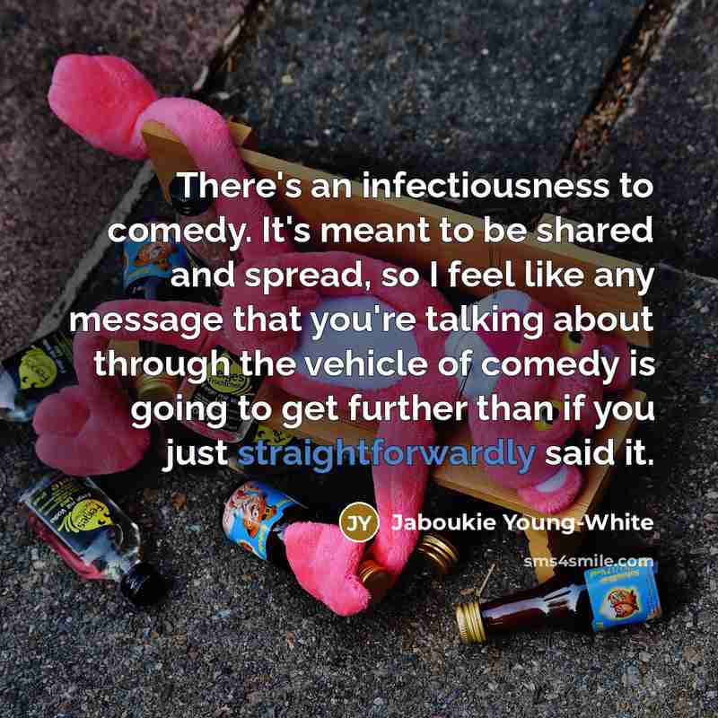“There's an infectiousness to comedy. It's meant to be shared and spread, so I feel like any message that you're talking about through the vehicle of comedy is going to get further than if you just straightforwardly said it.” quote by Jaboukie Young-White