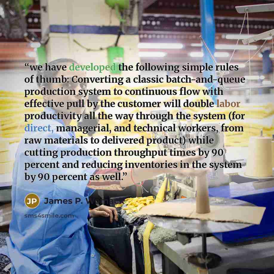 “we have developed the following simple rules of thumb: Converting a classic batch-and-queue production system to continuous flow with effective pull by the customer will double labor productivity all the way through the system (for direct, managerial, and technical workers, from raw materials to…” quote by James P. Womack