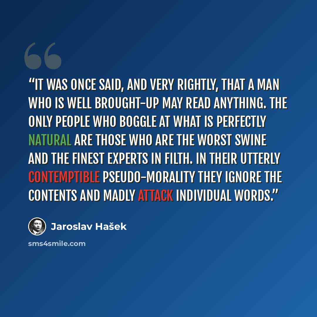 “It was once said, and very rightly, that a man who is well brought-up may read anything. The only people who boggle at what is perfectly natural are those who are the worst swine and the finest experts in filth. In their utterly contemptible pseudo-morality they ignore the contents and madly…” quote by Jaroslav Hašek