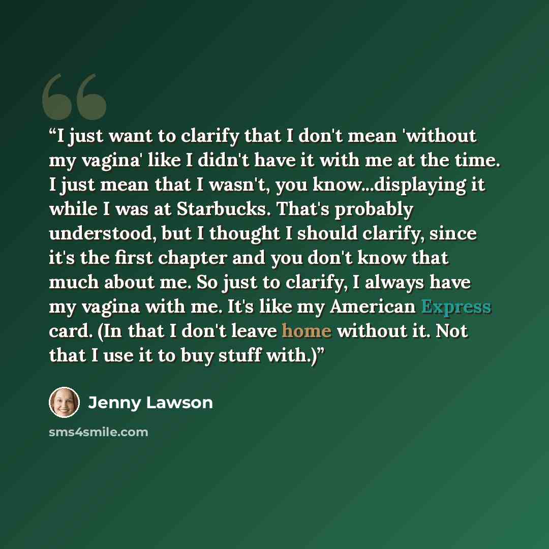 “I just want to clarify that I don't mean 'without my vagina' like I didn't have it with me at the time. I just mean that I wasn't, you know...displaying it while I was at Starbucks. That's probably understood, but I thought I should clarify, since it's the first chapter and you don't know that…” quote by Jenny Lawson
