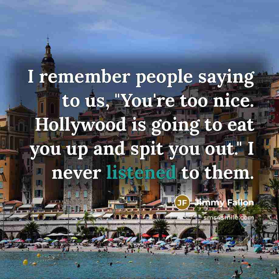 “I remember people saying to us, "You're too nice. Hollywood is going to eat you up and spit you out." I never listened to them.” quote by Jimmy Fallon
