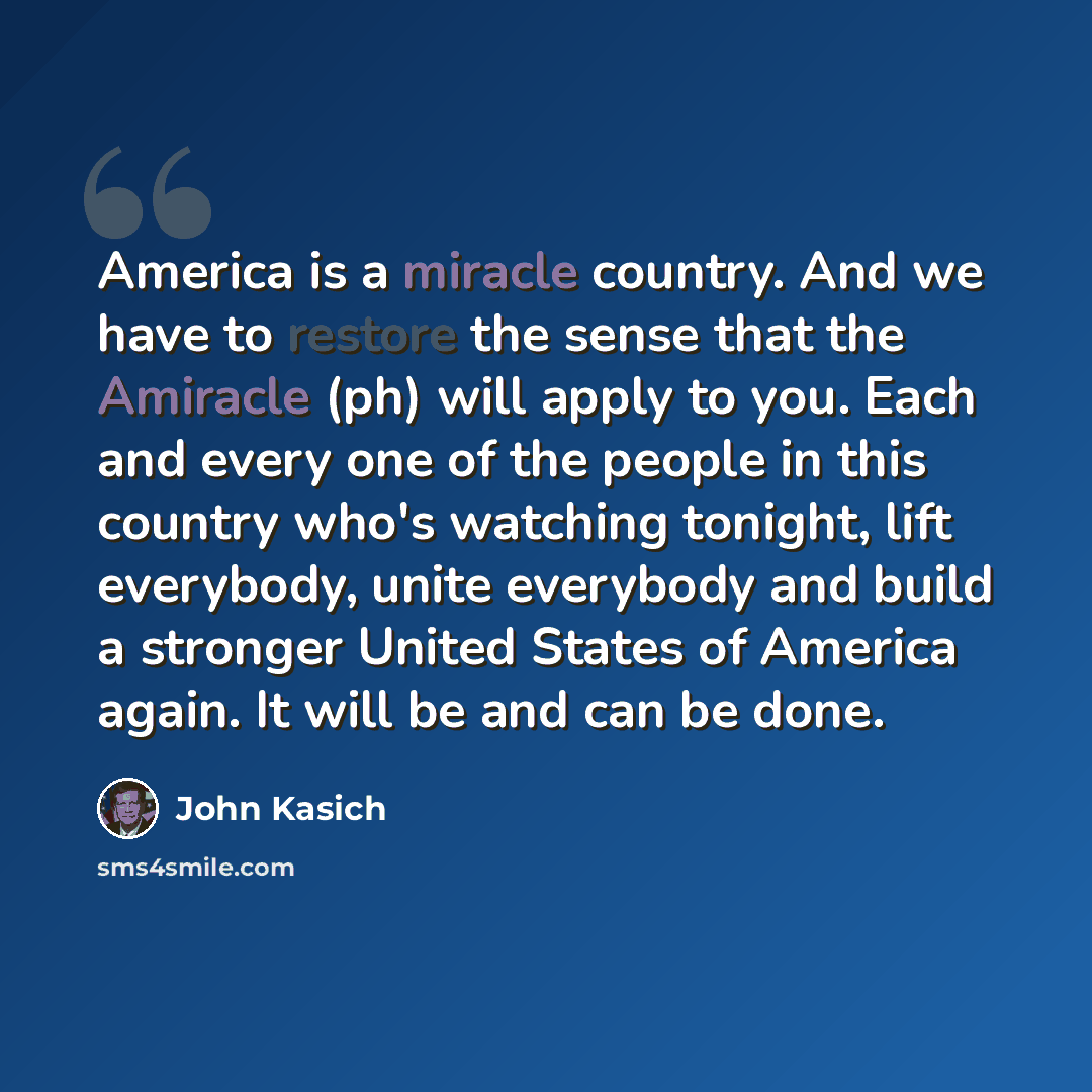 “America is a miracle country. And we have to restore the sense that the Amiracle (ph) will apply to you. Each and every one of the people in this country who's watching tonight, lift everybody, unite everybody and build a stronger United States of America again. It will be and can be done.” quote by John Kasich