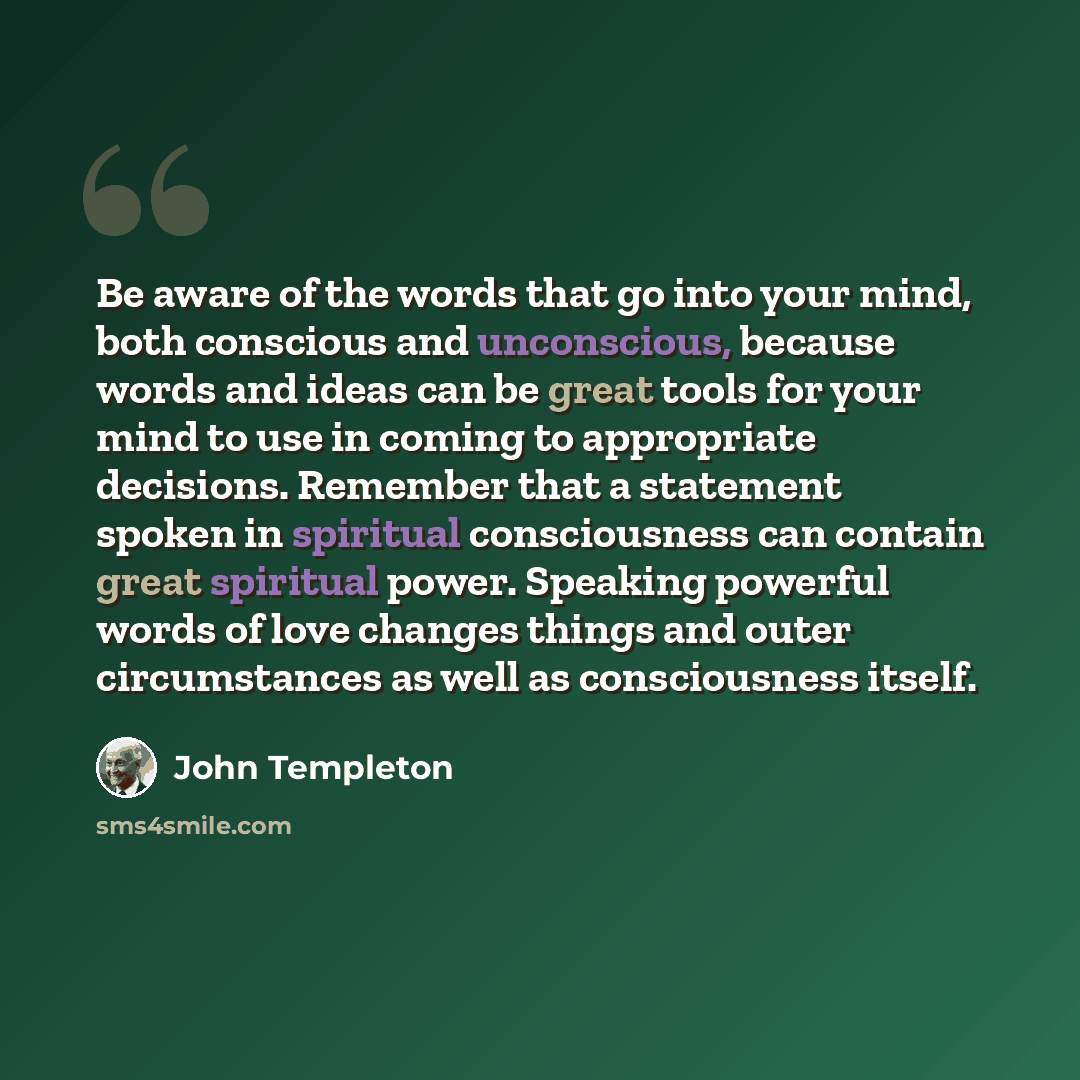 “Be aware of the words that go into your mind, both conscious and unconscious, because words and ideas can be great tools for your mind to use in coming to appropriate decisions. Remember that a statement spoken in spiritual consciousness can contain great spiritual power. Speaking powerful words…” quote by John Templeton