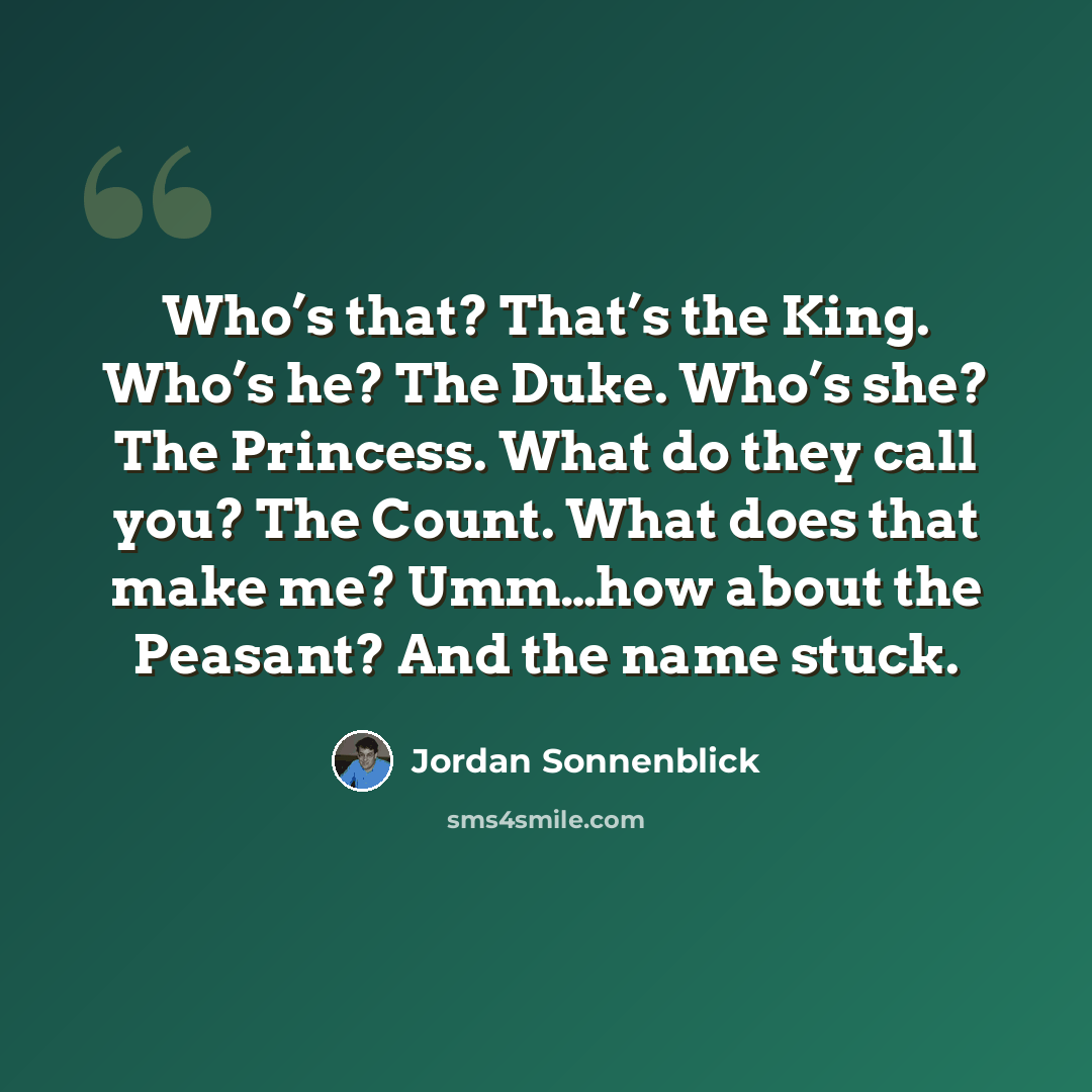 “Who’s that? That’s the King. Who’s he? The Duke. Who’s she? The Princess. What do they call you? The Count. What does that make me? Umm…how about the Peasant? And the name stuck.” quote by Jordan Sonnenblick