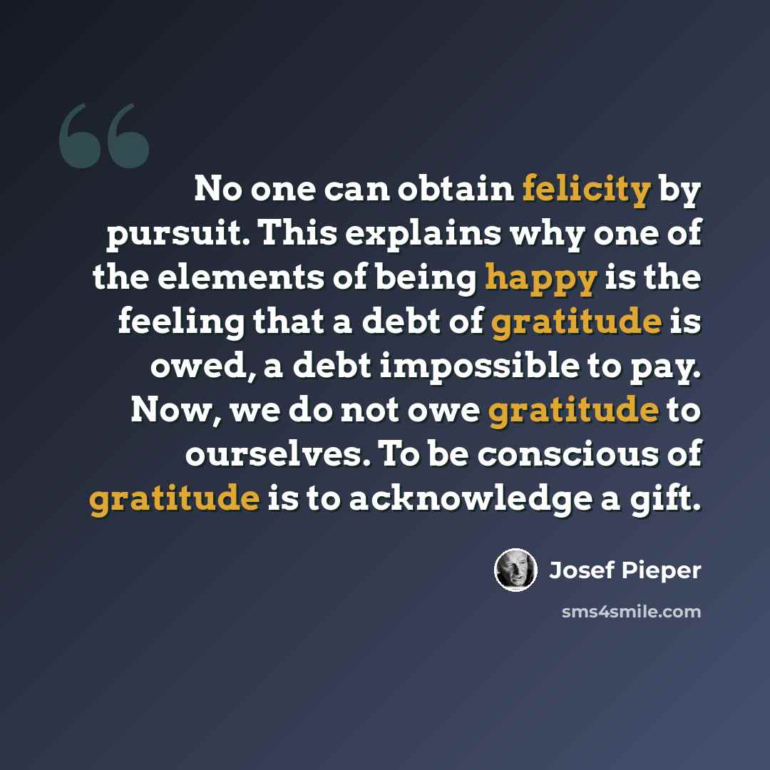 “No one can obtain felicity by pursuit. This explains why one of the elements of being happy is the feeling that a debt of gratitude is owed, a debt impossible to pay. Now, we do not owe gratitude to ourselves. To be conscious of gratitude is to acknowledge a gift.” quote by Josef Pieper