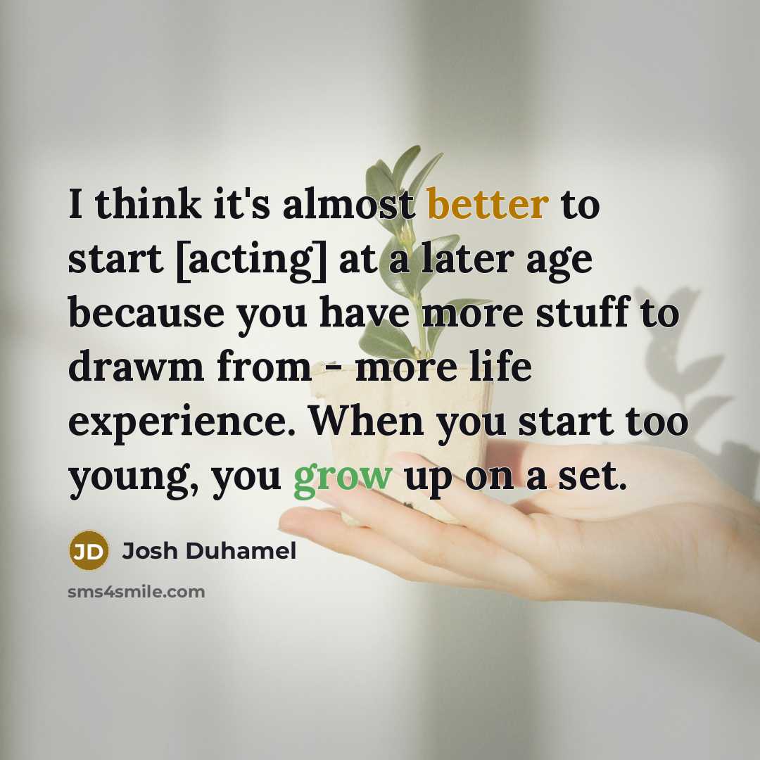 “I think it's almost better to start [acting] at a later age because you have more stuff to drawm from - more life experience. When you start too young, you grow up on a set.” quote by Josh Duhamel