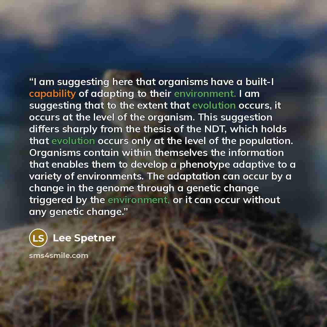 “I am suggesting here that organisms have a built-I capability of adapting to their environment. I am suggesting that to the extent that evolution occurs, it occurs at the level of the organism. This suggestion differs sharply from the thesis of the NDT, which holds that evolution occurs only at…” quote by Lee Spetner