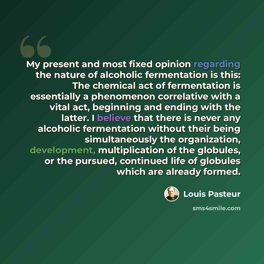 “My present and most fixed opinion regarding the nature of alcoholic fermentation is this: The chemical act of fermentation is essentially a phenomenon correlative with a vital act, beginning and ending with the latter. I believe that there is never any alcoholic fermentation without their being…” quote by Louis Pasteur