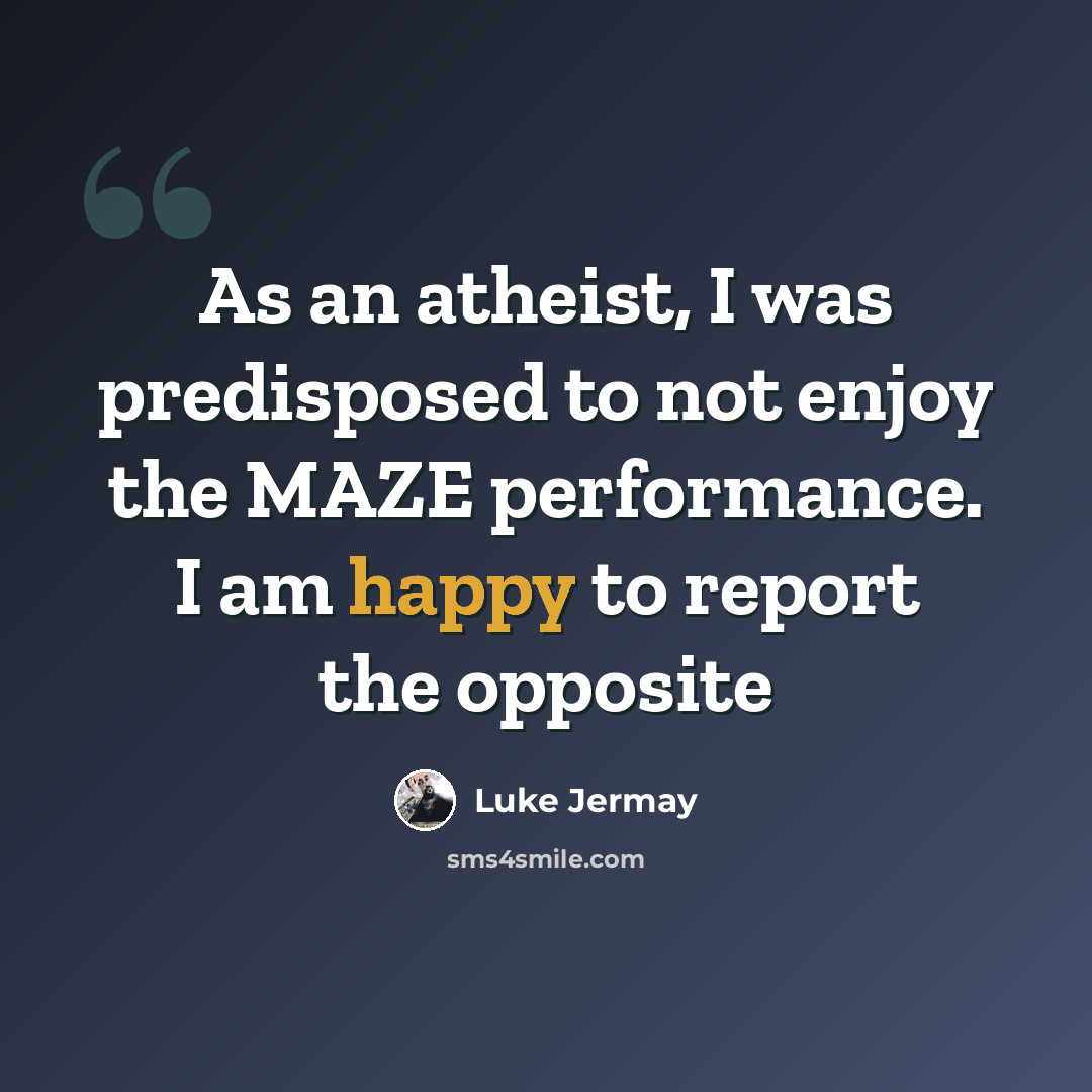 “As an atheist, I was predisposed to not enjoy the MAZE performance. I am happy to report the opposite” quote by Luke Jermay