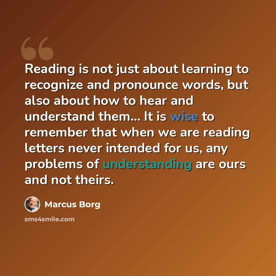 “Reading is not just about learning to recognize and pronounce words, but also about how to hear and understand them... It is wise to remember that when we are reading letters never intended for us, any problems of understanding are ours and not theirs.” quote by Marcus Borg