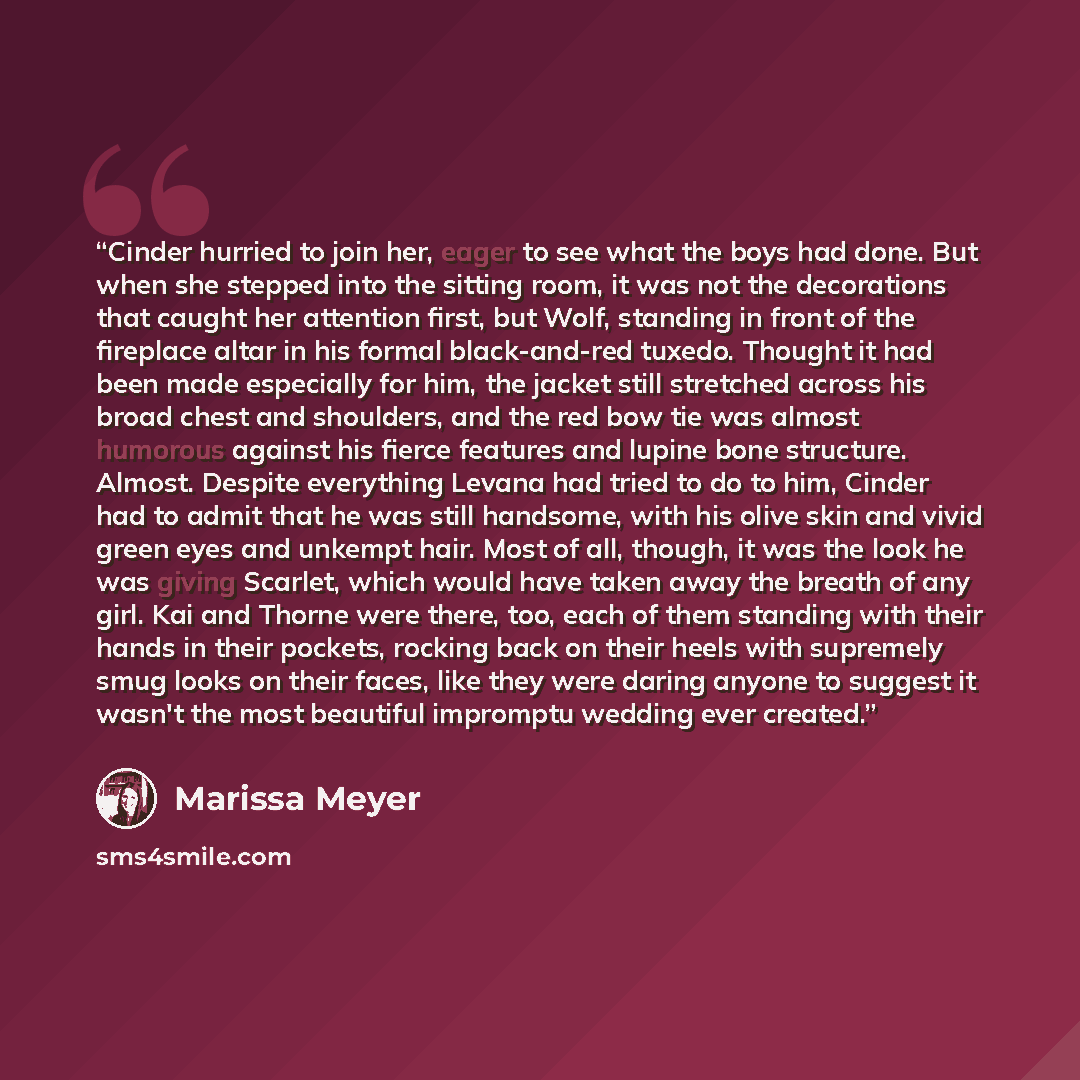 “Cinder hurried to join her, eager to see what the boys had done. But when she stepped into the sitting room, it was not the decorations that caught her attention first, but Wolf, standing in front of the fireplace altar in his formal black-and-red tuxedo. Thought it had been made especially for…” quote by Marissa Meyer