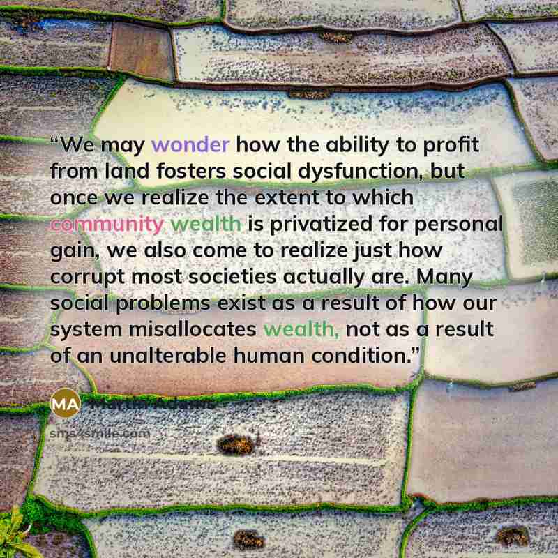 “We may wonder how the ability to profit from land fosters social dysfunction, but once we realize the extent to which community wealth is privatized for personal gain, we also come to realize just how corrupt most societies actually are. Many social problems exist as a result of how our system…” quote by Martin Adams