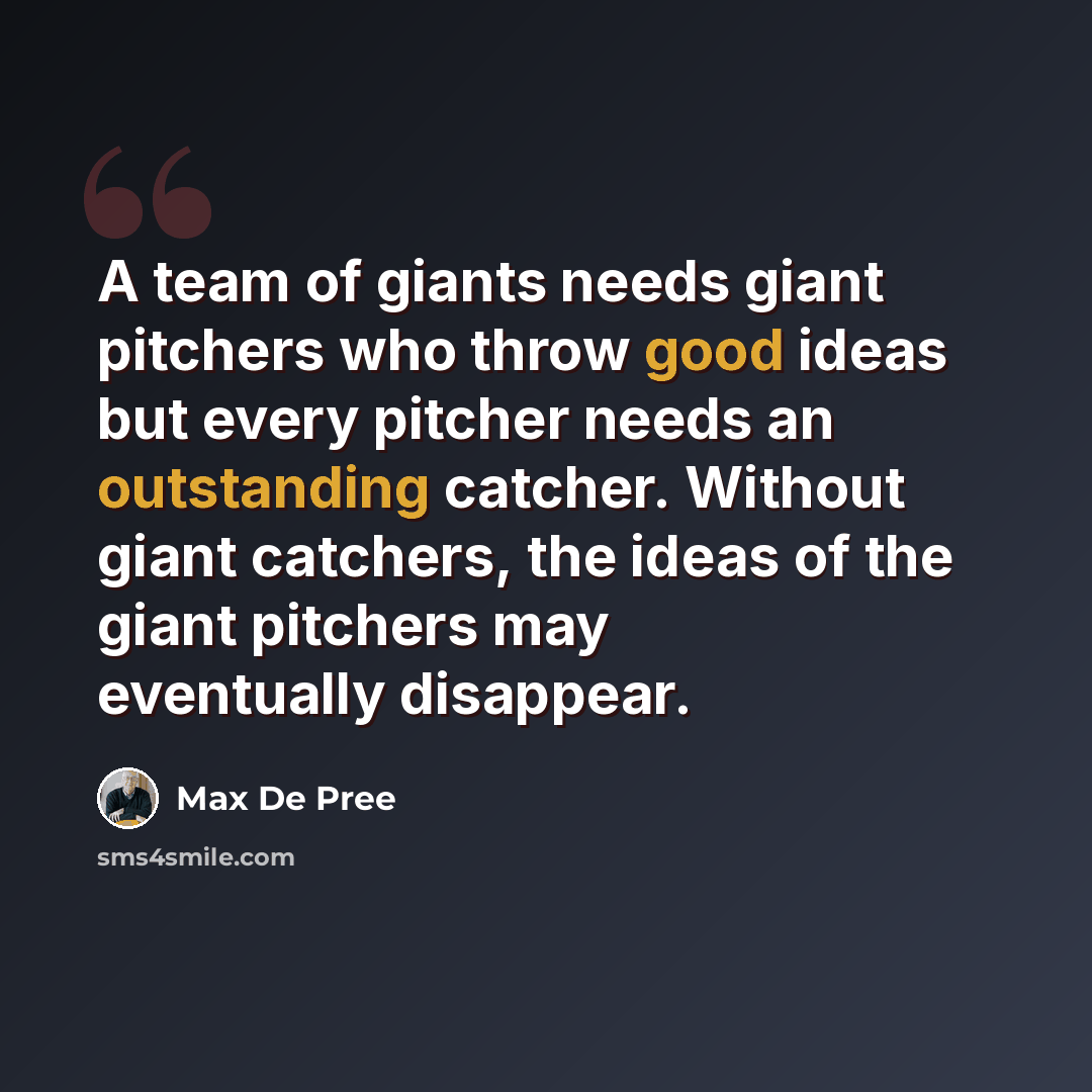 “A team of giants needs giant pitchers who throw good ideas but every pitcher needs an outstanding catcher. Without giant catchers, the ideas of the giant pitchers may eventually disappear.” quote by Max De Pree