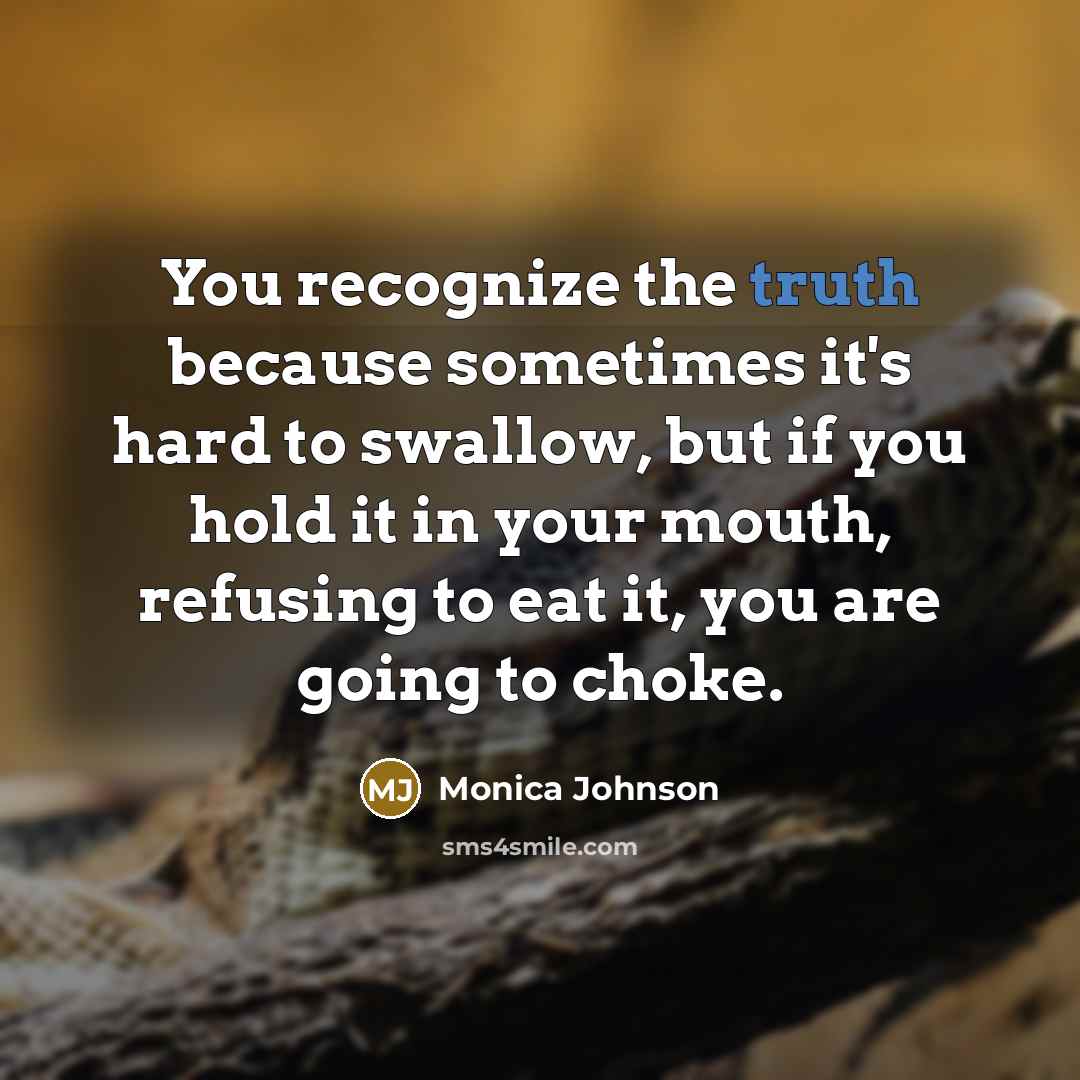 “You recognize the truth because sometimes it's hard to swallow, but if you hold it in your mouth, refusing to eat it, you are going to choke.” quote by Monica Johnson