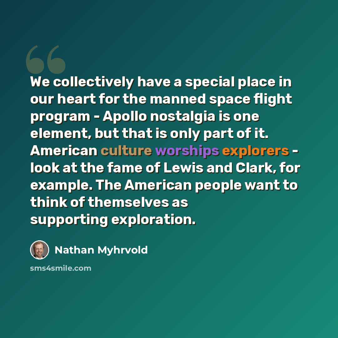 “We collectively have a special place in our heart for the manned space flight program - Apollo nostalgia is one element, but that is only part of it. American culture worships explorers - look at the fame of Lewis and Clark, for example. The American people want to think of themselves as…” quote by Nathan Myhrvold