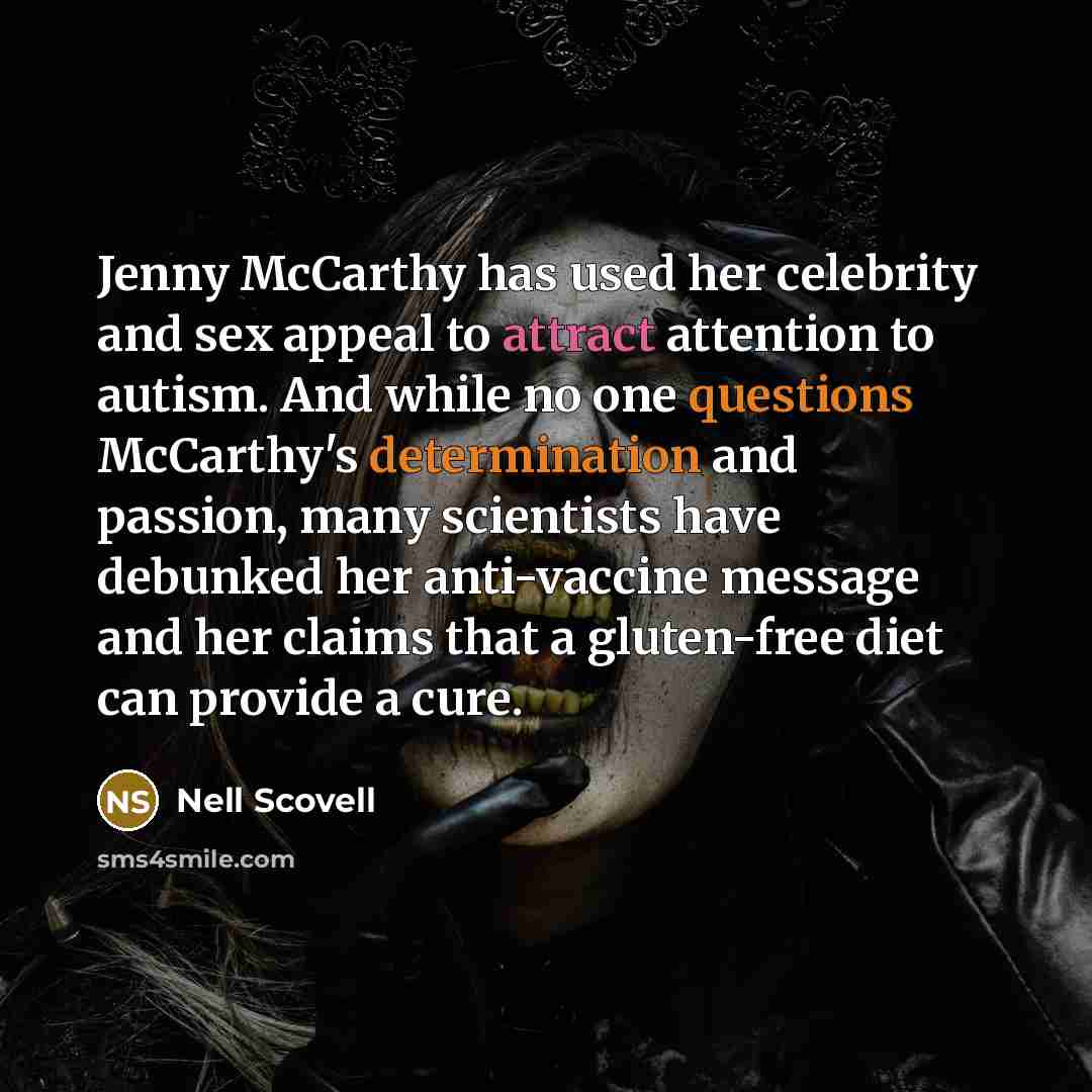 “Jenny McCarthy has used her celebrity and sex appeal to attract attention to autism. And while no one questions McCarthy's determination and passion, many scientists have debunked her anti-vaccine message and her claims that a gluten-free diet can provide a cure.” quote by Nell Scovell