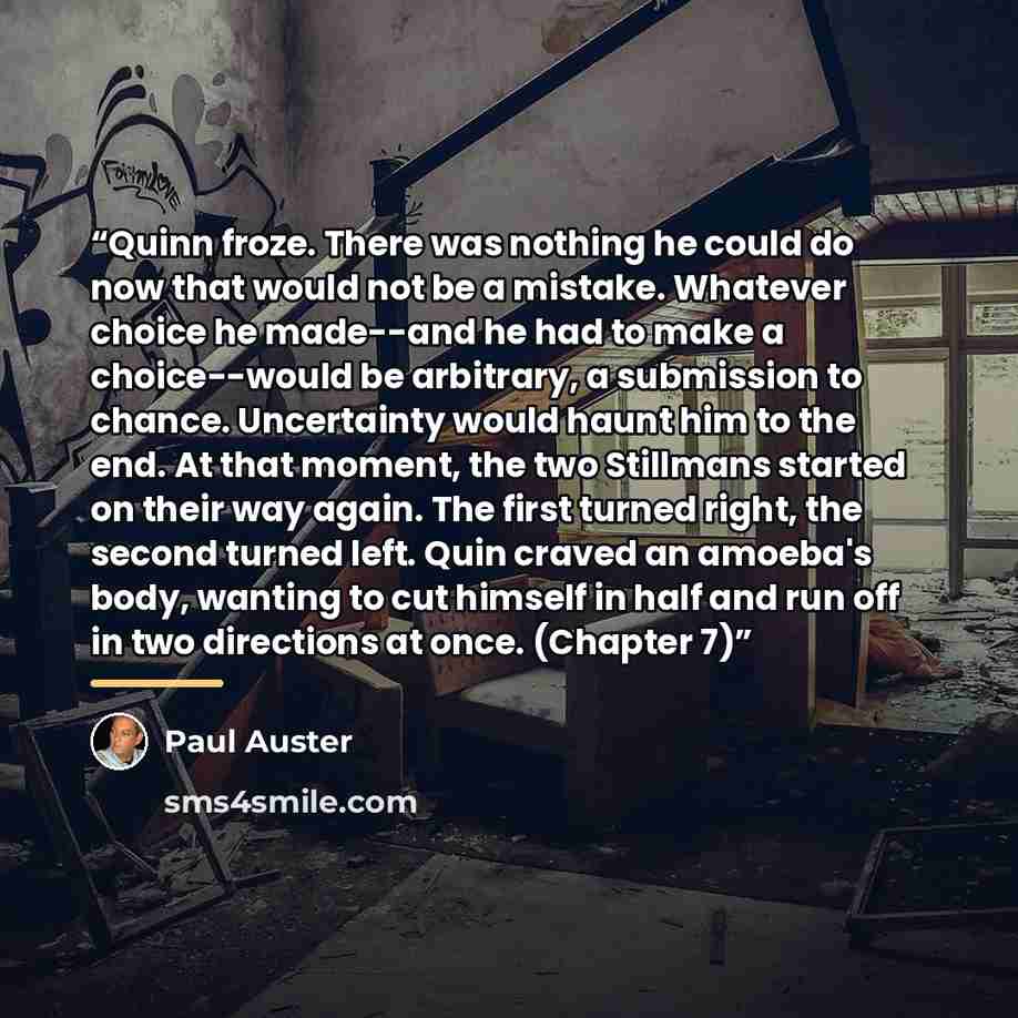 “Quinn froze. There was nothing he could do now that would not be a mistake. Whatever choice he made--and he had to make a choice--would be arbitrary, a submission to chance. Uncertainty would haunt him to the end. At that moment, the two Stillmans started on their way again. The first turned…” quote by Paul Auster