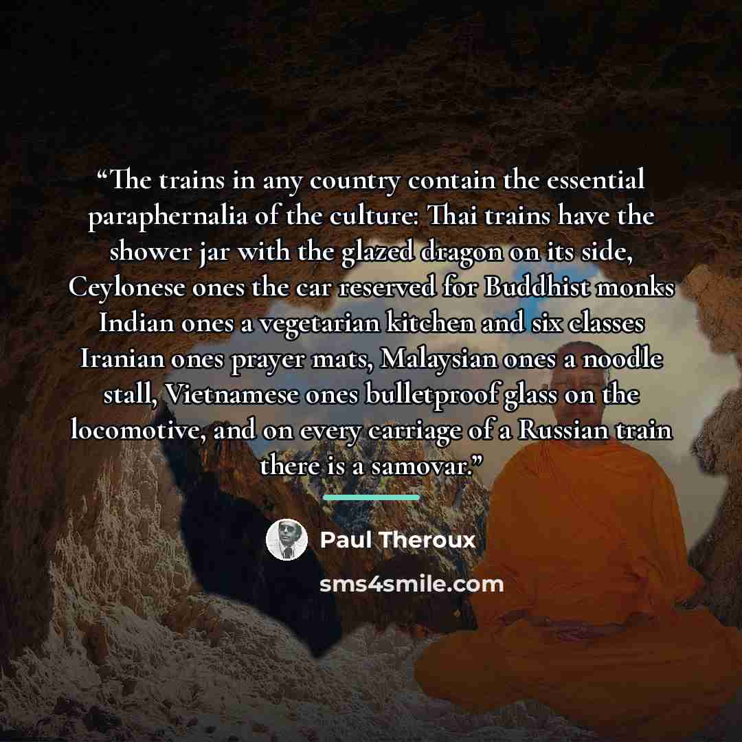 “The trains in any country contain the essential paraphernalia of the culture: Thai trains have the shower jar with the glazed dragon on its side, Ceylonese ones the car reserved for Buddhist monks Indian ones a vegetarian kitchen and six classes Iranian ones prayer mats, Malaysian ones a noodle…” quote by Paul Theroux