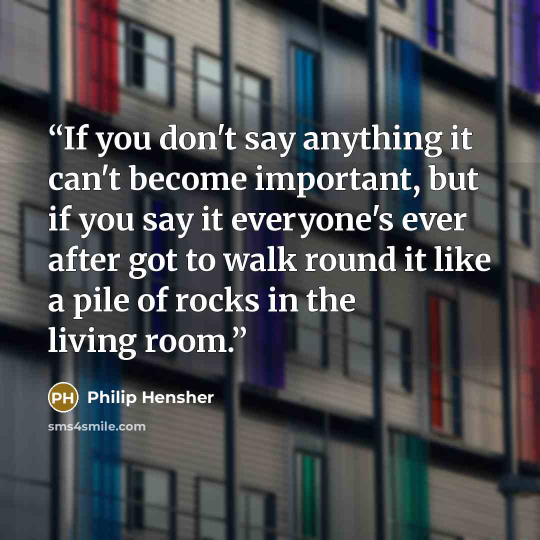 “If you don't say anything it can't become important, but if you say it everyone's ever after got to walk round it like a pile of rocks in the living room.” quote by Philip Hensher