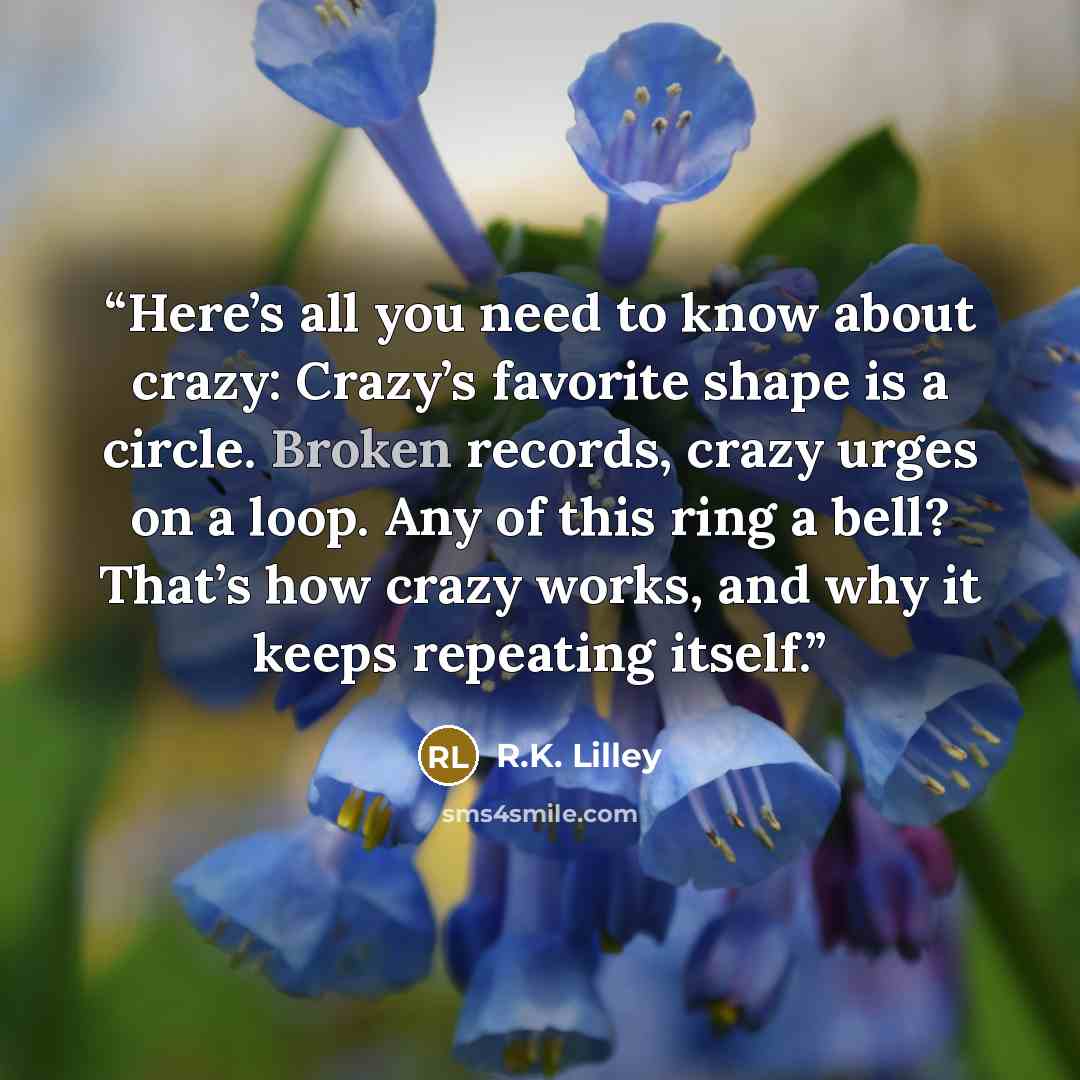 “Here’s all you need to know about crazy: Crazy’s favorite shape is a circle. Broken records, crazy urges on a loop. Any of this ring a bell? That’s how crazy works, and why it keeps repeating itself.” quote by R.K. Lilley