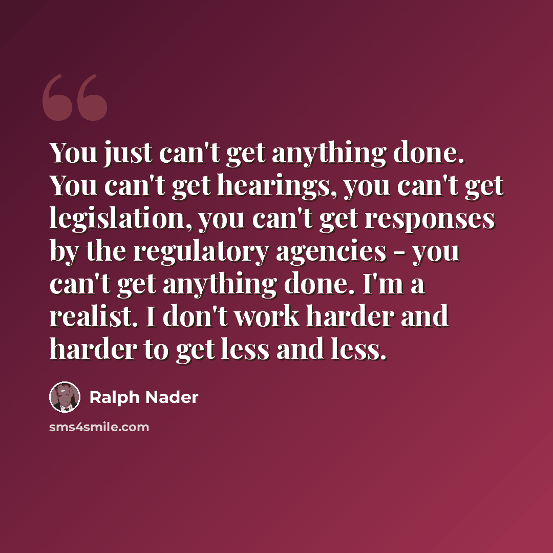 “You just can't get anything done. You can't get hearings, you can't get legislation, you can't get responses by the regulatory agencies - you can't get anything done. I'm a realist. I don't work harder and harder to get less and less.” quote by Ralph Nader