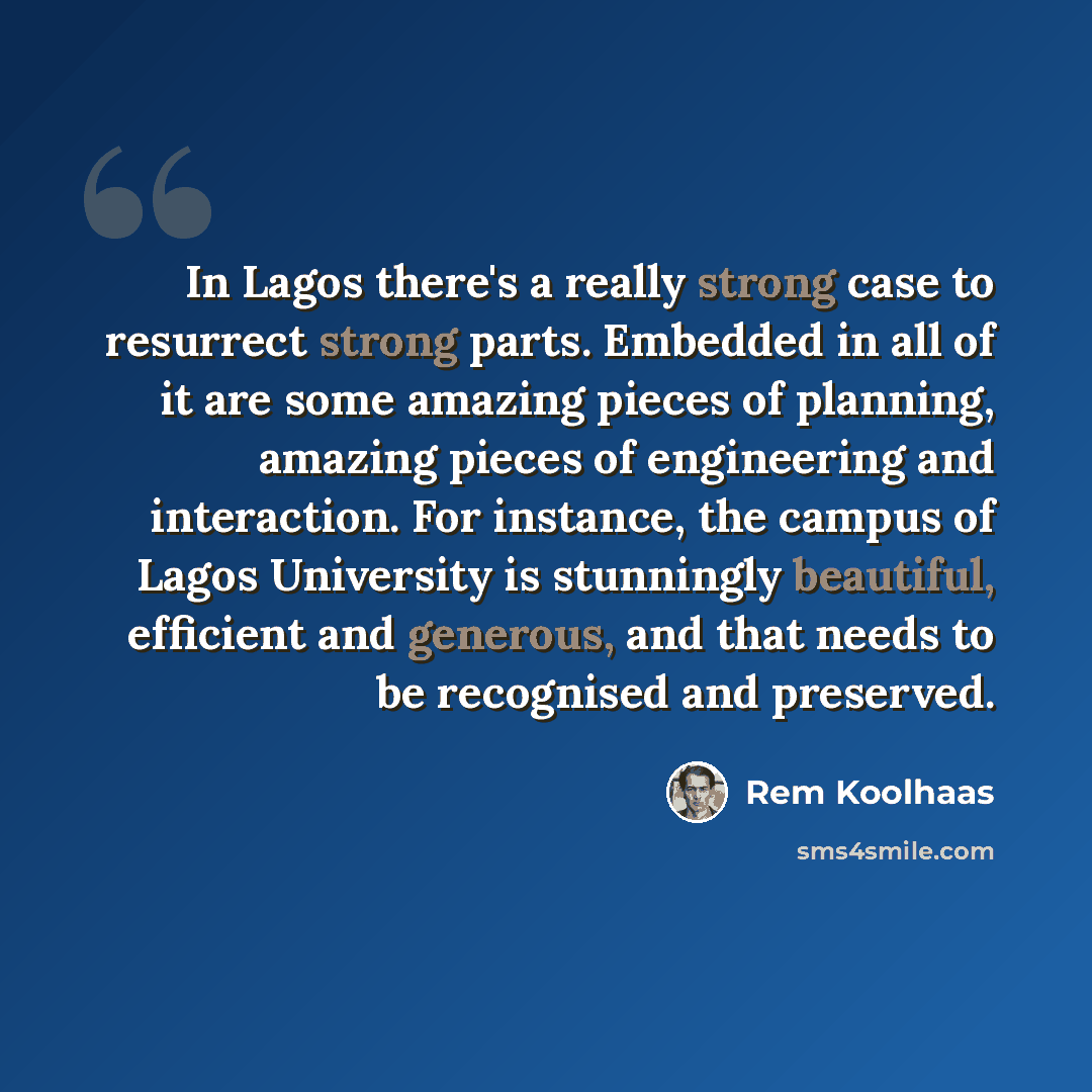 “In Lagos there's a really strong case to resurrect strong parts. Embedded in all of it are some amazing pieces of planning, amazing pieces of engineering and interaction. For instance, the campus of Lagos University is stunningly beautiful, efficient and generous, and that needs to be recognised…” quote by Rem Koolhaas