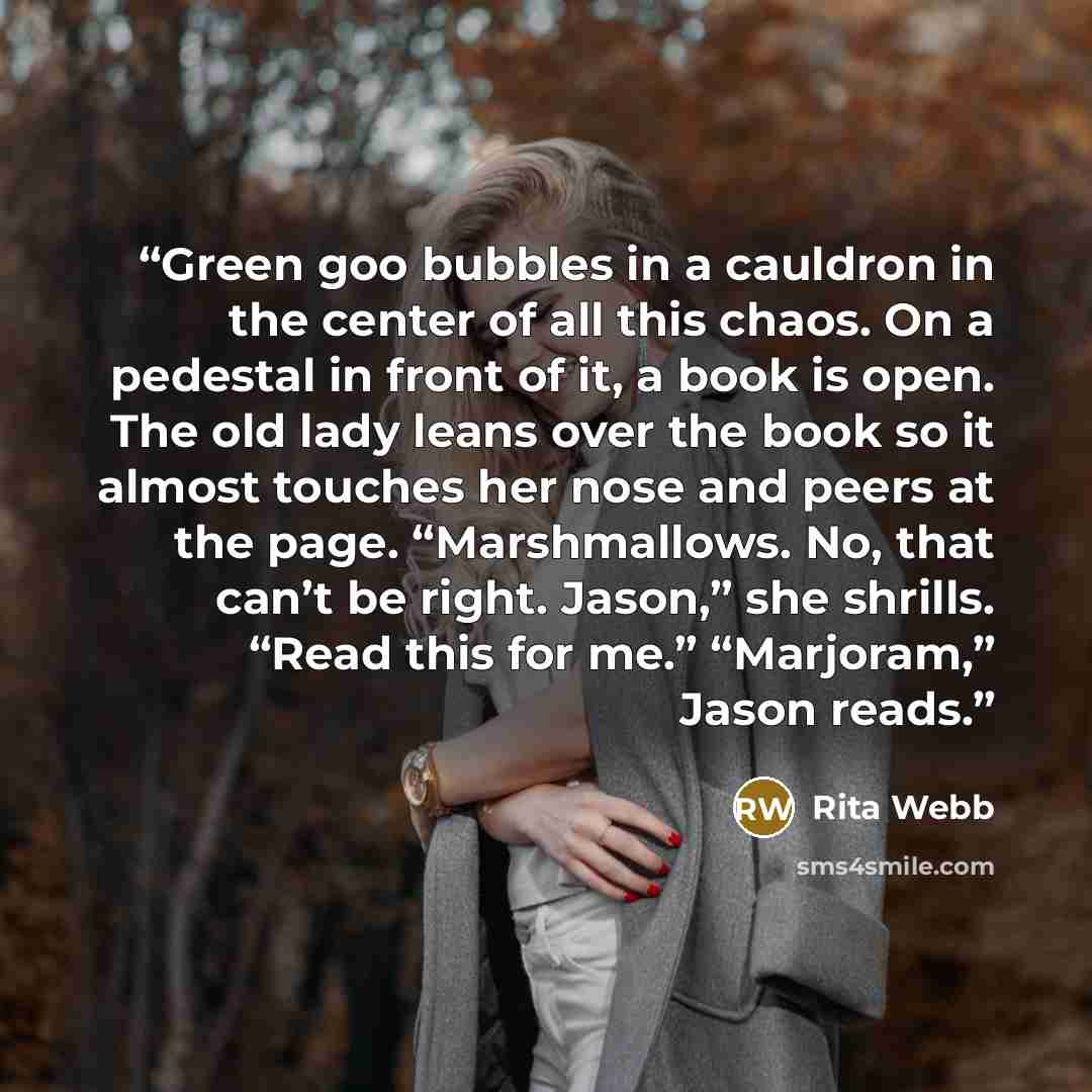 “Green goo bubbles in a cauldron in the center of all this chaos. On a pedestal in front of it, a book is open. The old lady leans over the book so it almost touches her nose and peers at the page. “Marshmallows. No, that can’t be right. Jason,” she shrills. “Read this for me.” “Marjoram,” Jason…” quote by Rita Webb