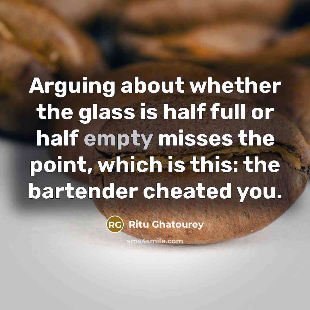 “Arguing about whether the glass is half full or half empty misses the point, which is this: the bartender cheated you.” quote by Ritu Ghatourey