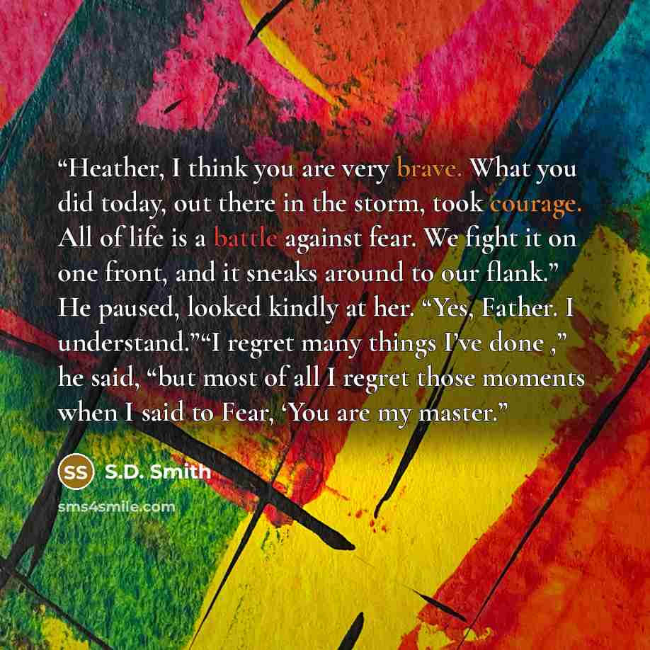 “Heather, I think you are very brave. What you did today, out there in the storm, took courage. All of life is a battle against fear. We fight it on one front, and it sneaks around to our flank.” He paused, looked kindly at her. “Yes, Father. I understand.”“I regret many things I’ve done ,” he…” quote by S.D. Smith
