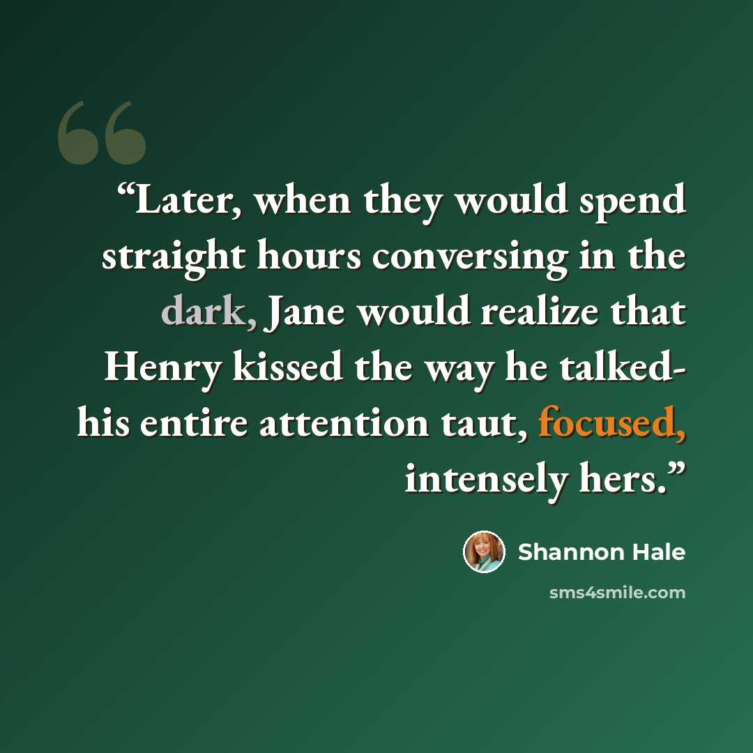 “Later, when they would spend straight hours conversing in the dark, Jane would realize that Henry kissed the way he talked- his entire attention taut, focused, intensely hers.” quote by Shannon Hale