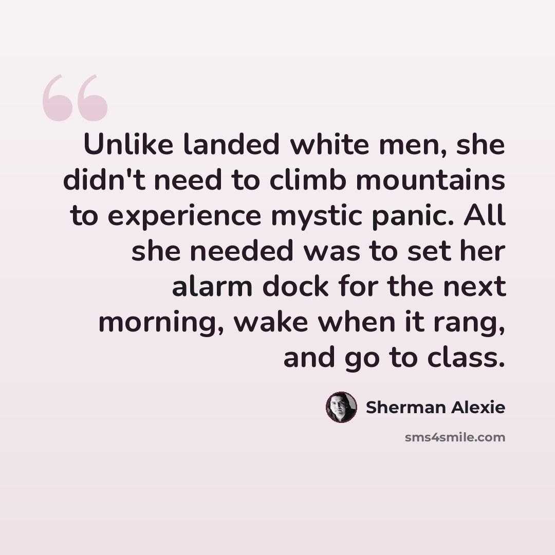 “Unlike landed white men, she didn't need to climb mountains to experience mystic panic. All she needed was to set her alarm dock for the next morning, wake when it rang, and go to class.” quote by Sherman Alexie
