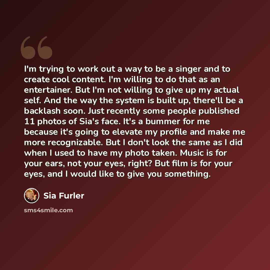 “I'm trying to work out a way to be a singer and to create cool content. I'm willing to do that as an entertainer. But I'm not willing to give up my actual self. And the way the system is built up, there'll be a backlash soon. Just recently some people published 11 photos of Sia's face. It's a…” quote by Sia Furler