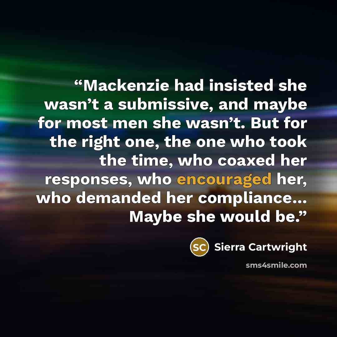 “Mackenzie had insisted she wasn’t a submissive, and maybe for most men she wasn’t. But for the right one, the one who took the time, who coaxed her responses, who encouraged her, who demanded her compliance… Maybe she would be.” quote by Sierra Cartwright