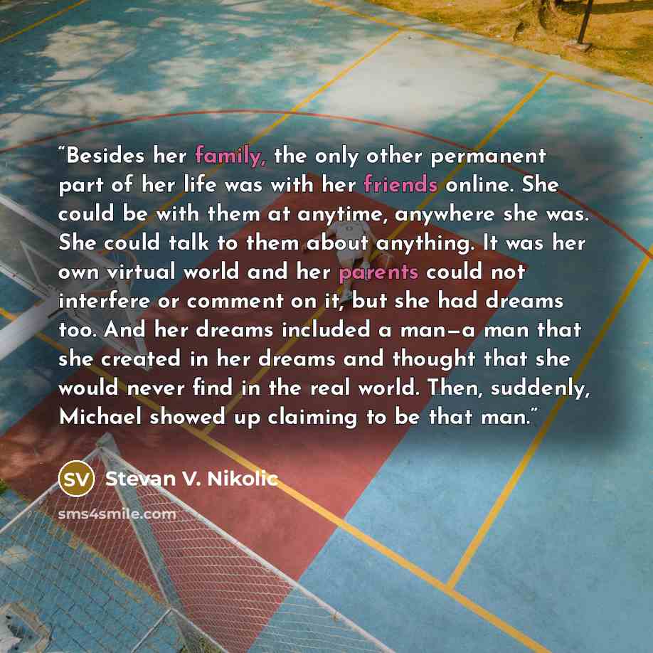 “Besides her family, the only other permanent part of her life was with her friends online. She could be with them at anytime, anywhere she was. She could talk to them about anything. It was her own virtual world and her parents could not interfere or comment on it, but she had dreams too. And her…” quote by Stevan V. Nikolic