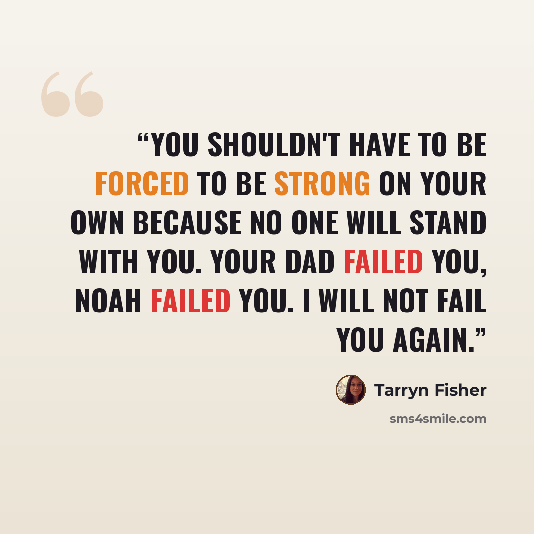 “You shouldn't have to be forced to be strong on your own because no one will stand with you. Your dad failed you, Noah failed you. I will not fail you again.” quote by Tarryn Fisher