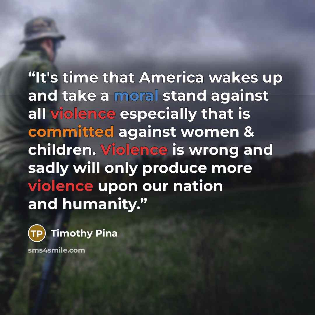 “It's time that America wakes up and take a moral stand against all violence especially that is committed against women & children. Violence is wrong and sadly will only produce more violence upon our nation and humanity.” quote by Timothy Pina
