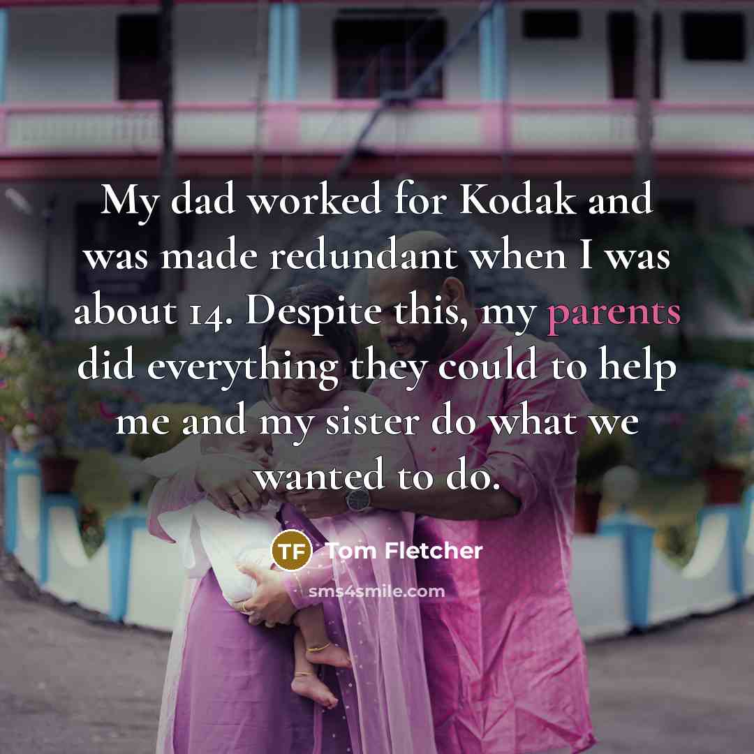 “My dad worked for Kodak and was made redundant when I was about 14. Despite this, my parents did everything they could to help me and my sister do what we wanted to do.” quote by Tom Fletcher