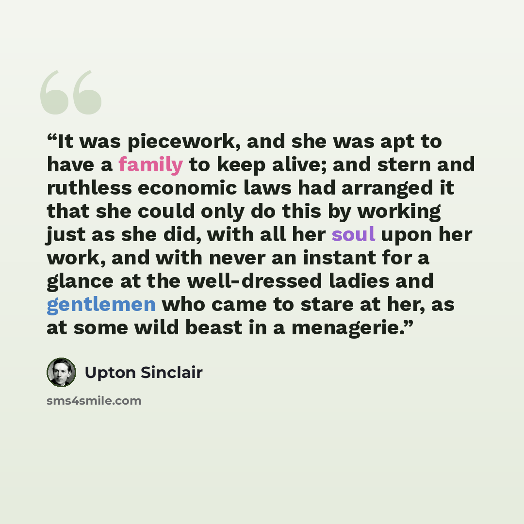 “It was piecework, and she was apt to have a family to keep alive; and stern and ruthless economic laws had arranged it that she could only do this by working just as she did, with all her soul upon her work, and with never an instant for a glance at the well-dressed ladies and gentlemen who came…” quote by Upton Sinclair