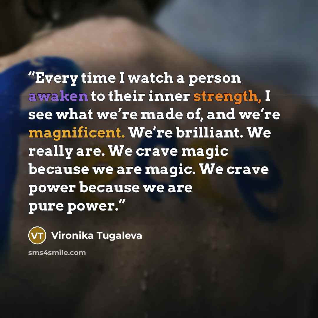 “Every time I watch a person awaken to their inner strength, I see what we’re made of, and we’re magnificent. We’re brilliant. We really are. We crave magic because we are magic. We crave power because we are pure power.” quote by Vironika Tugaleva