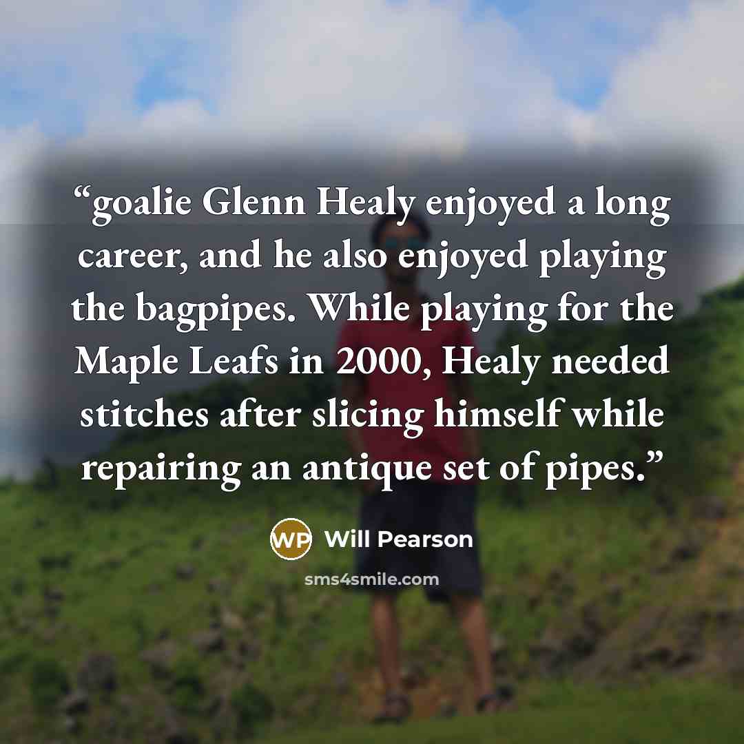 “goalie Glenn Healy enjoyed a long career, and he also enjoyed playing the bagpipes. While playing for the Maple Leafs in 2000, Healy needed stitches after slicing himself while repairing an antique set of pipes.” quote by Will Pearson