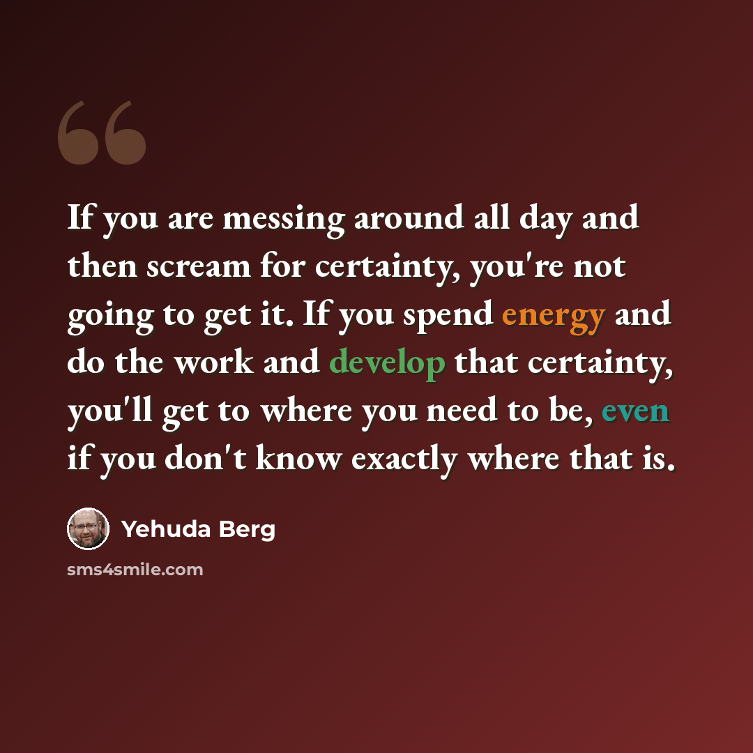 “If you are messing around all day and then scream for certainty, you're not going to get it. If you spend energy and do the work and develop that certainty, you'll get to where you need to be, even if you don't know exactly where that is.” quote by Yehuda Berg