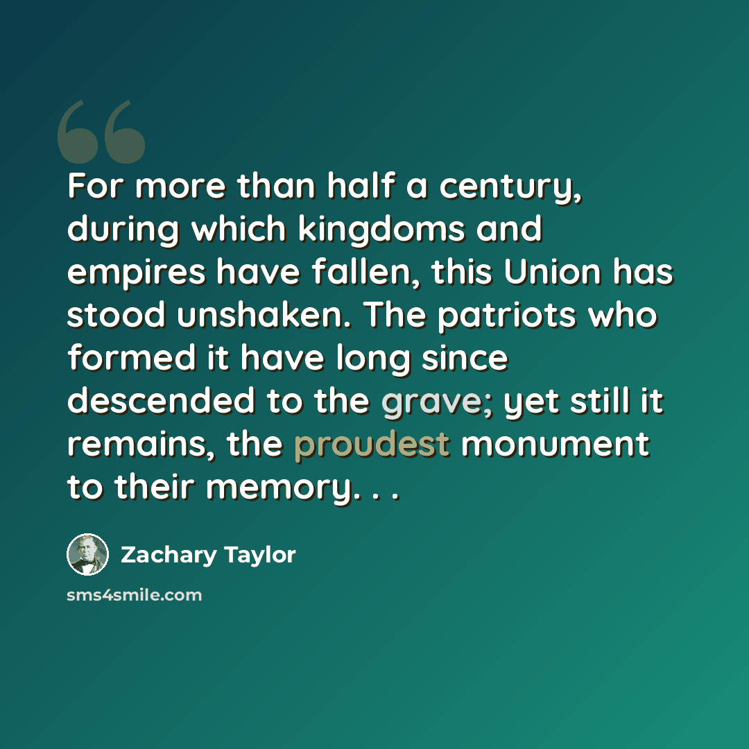 “For more than half a century, during which kingdoms and empires have fallen, this Union has stood unshaken. The patriots who formed it have long since descended to the grave; yet still it remains, the proudest monument to their memory. . .” quote by Zachary Taylor