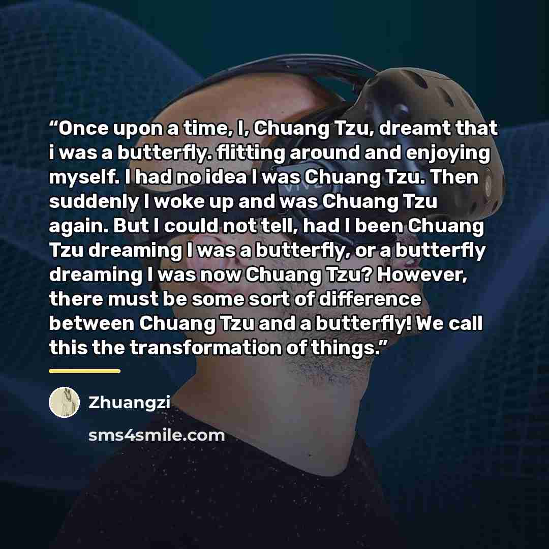 “Once upon a time, I, Chuang Tzu, dreamt that i was a butterfly. flitting around and enjoying myself. I had no idea I was Chuang Tzu. Then suddenly I woke up and was Chuang Tzu again. But I could not tell, had I been Chuang Tzu dreaming I was a butterfly, or a butterfly dreaming I was now Chuang…” quote by Zhuangzi
