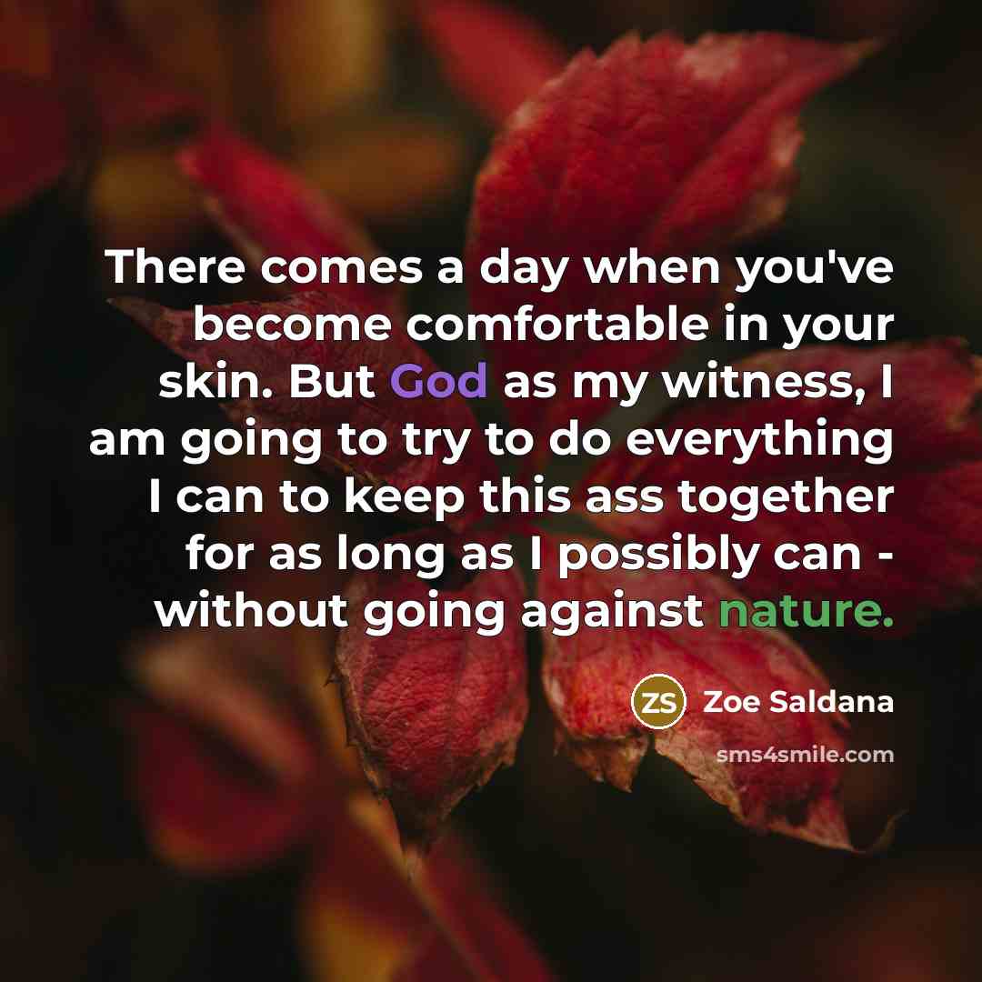 “There comes a day when you've become comfortable in your skin. But God as my witness, I am going to try to do everything I can to keep this ass together for as long as I possibly can - without going against nature.” quote by Zoe Saldana