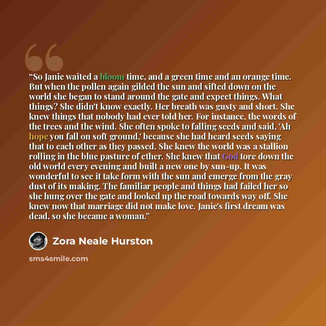 “So Janie waited a bloom time, and a green time and an orange time. But when the pollen again gilded the sun and sifted down on the world she began to stand around the gate and expect things. What things? She didn't know exactly. Her breath was gusty and short. She knew things that nobody had ever…” quote by Zora Neale Hurston