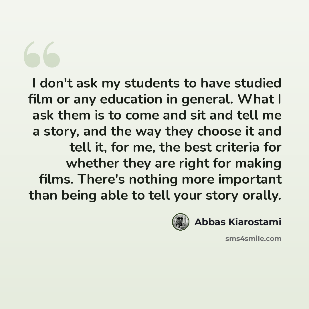 “I don't ask my students to have studied film or any education in general. What I ask them is to come and sit and tell me a story, and the way they choose it and tell it, for me, the best criteria for whether they are right for making films. There's nothing more important than being able to tell…” quote by Abbas Kiarostami