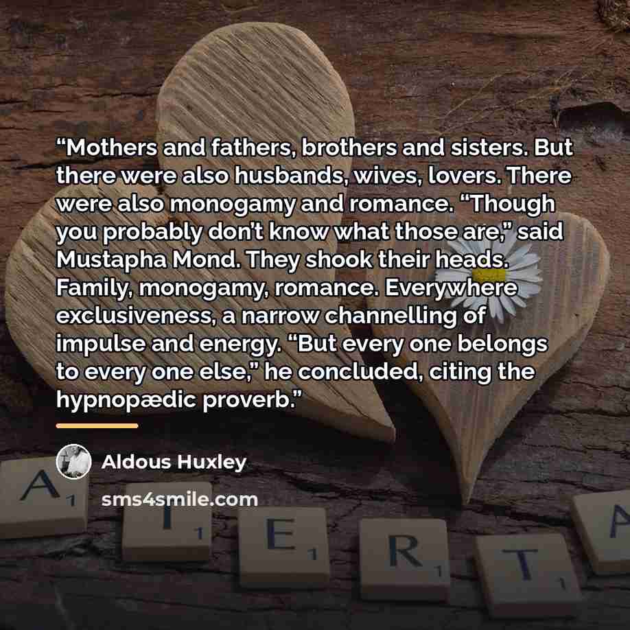 “Mothers and fathers, brothers and sisters. But there were also husbands, wives, lovers. There were also monogamy and romance. “Though you probably don’t know what those are,” said Mustapha Mond. They shook their heads. Family, monogamy, romance. Everywhere exclusiveness, a narrow channelling of…” quote by Aldous Huxley